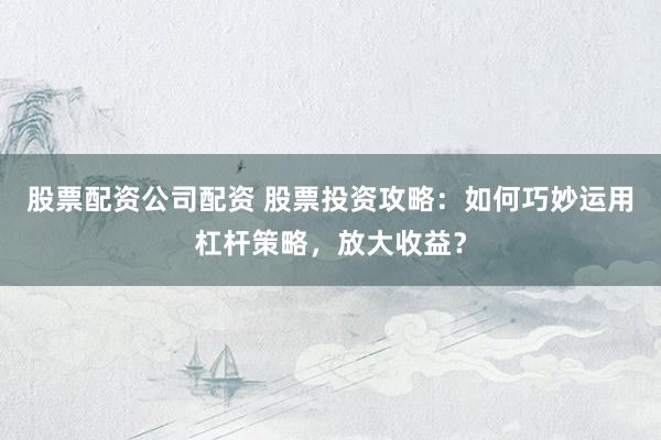 股票配资公司配资 股票投资攻略：如何巧妙运用杠杆策略，放大收益？