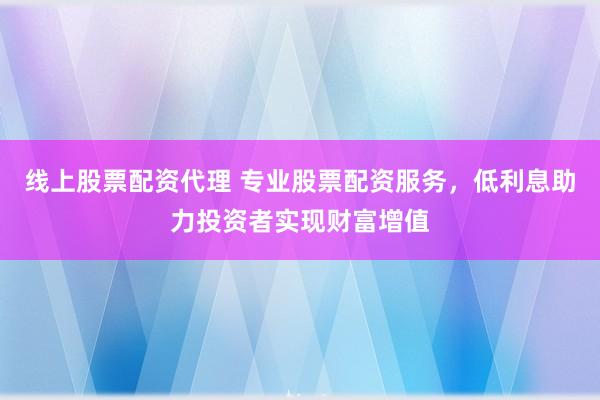 线上股票配资代理 专业股票配资服务，低利息助力投资者实现财富增值