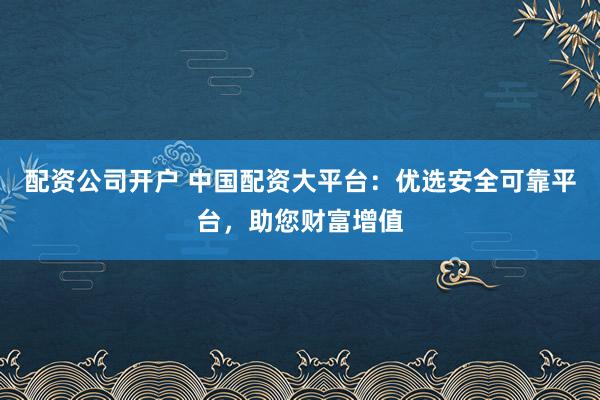 配资公司开户 中国配资大平台：优选安全可靠平台，助您财富增值