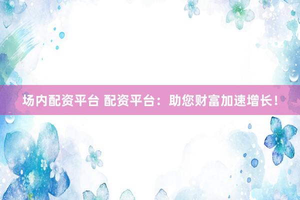 场内配资平台 配资平台：助您财富加速增长！