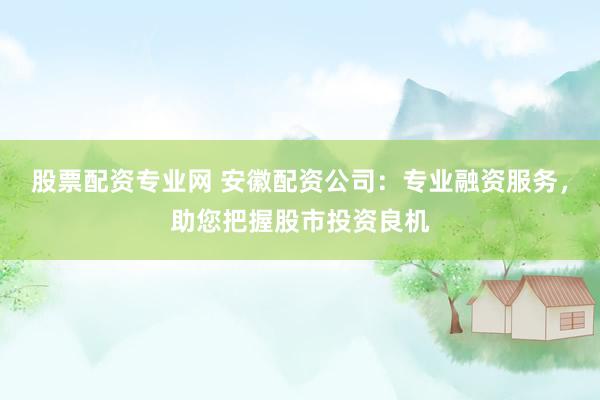 股票配资专业网 安徽配资公司：专业融资服务，助您把握股市投资良机