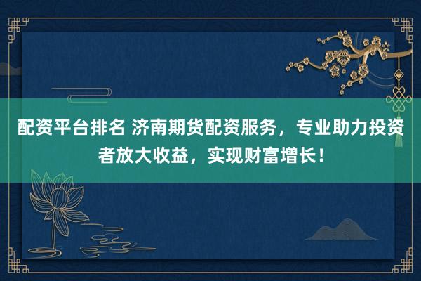 配资平台排名 济南期货配资服务，专业助力投资者放大收益，实现财富增长！