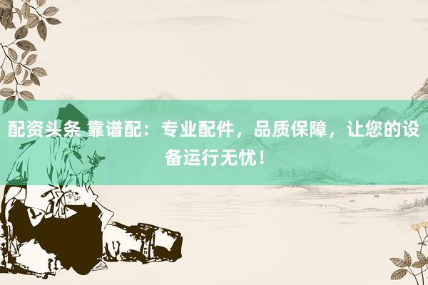 配资头条 靠谱配：专业配件，品质保障，让您的设备运行无忧！