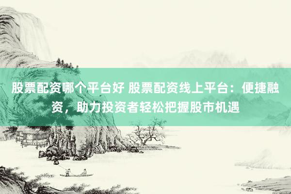 股票配资哪个平台好 股票配资线上平台：便捷融资，助力投资者轻松把握股市机遇