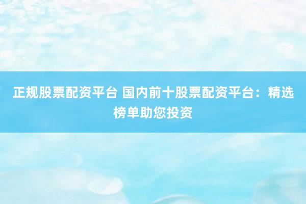 正规股票配资平台 国内前十股票配资平台：精选榜单助您投资
