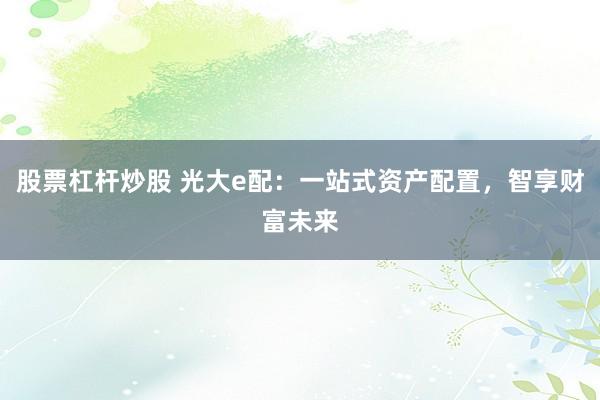 股票杠杆炒股 光大e配：一站式资产配置，智享财富未来