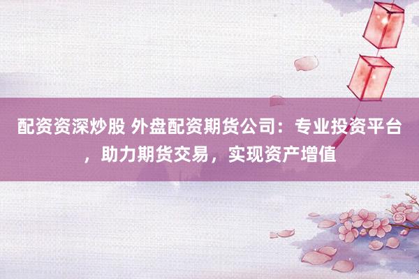 配资资深炒股 外盘配资期货公司：专业投资平台，助力期货交易，实现资产增值