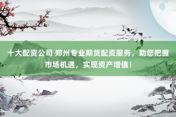十大配资公司 郑州专业期货配资服务，助您把握市场机遇，实现资产增值！