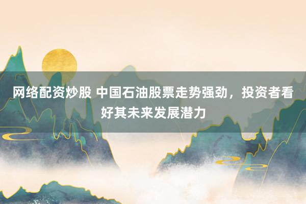 网络配资炒股 中国石油股票走势强劲，投资者看好其未来发展潜力