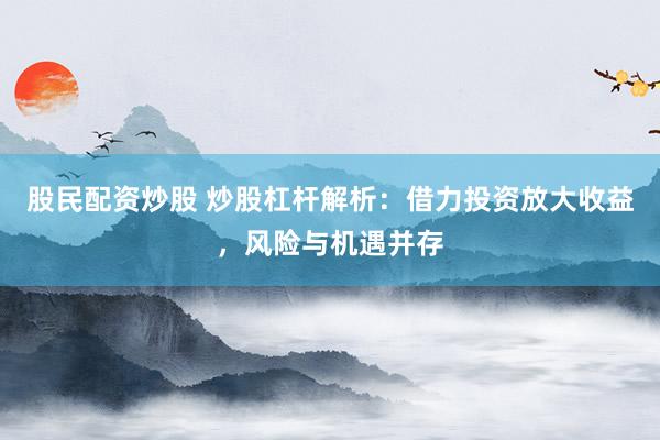 股民配资炒股 炒股杠杆解析：借力投资放大收益，风险与机遇并存