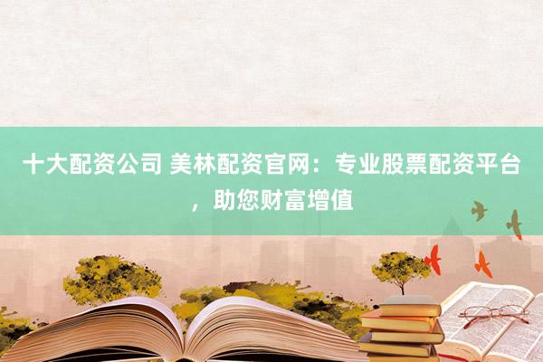 十大配资公司 美林配资官网：专业股票配资平台，助您财富增值