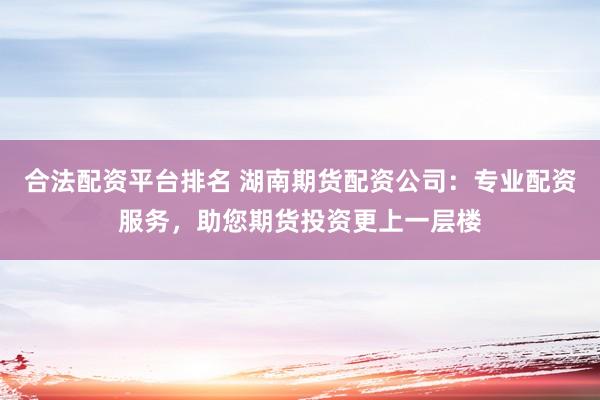 合法配资平台排名 湖南期货配资公司：专业配资服务，助您期货投资更上一层楼