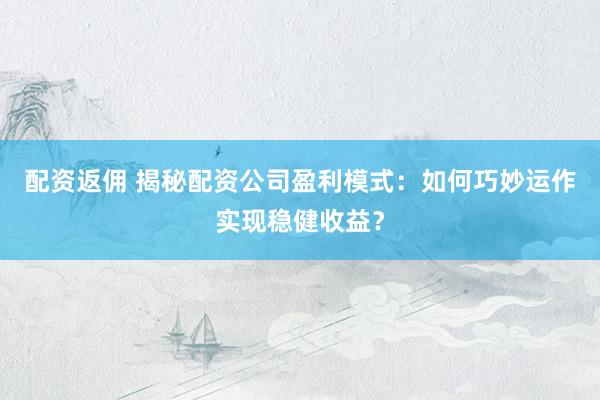 配资返佣 揭秘配资公司盈利模式：如何巧妙运作实现稳健收益？
