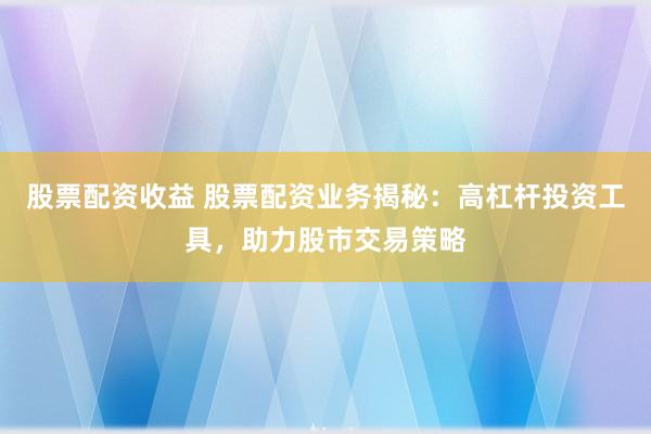 股票配资收益 股票配资业务揭秘：高杠杆投资工具，助力股市交易策略