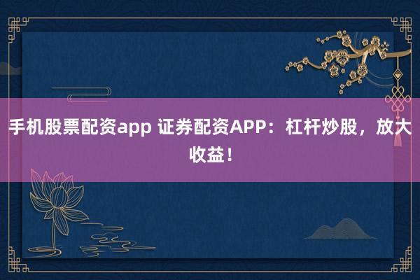 手机股票配资app 证券配资APP：杠杆炒股，放大收益！