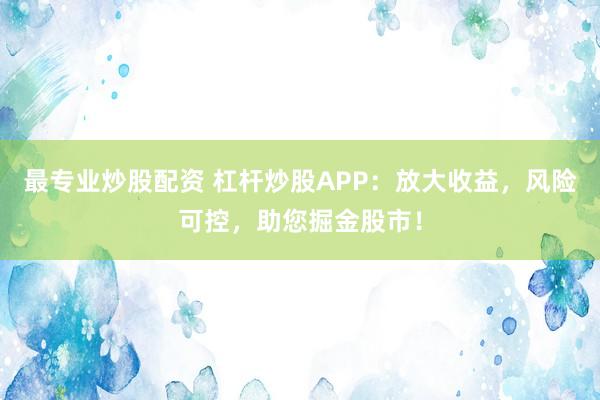 最专业炒股配资 杠杆炒股APP：放大收益，风险可控，助您掘金股市！