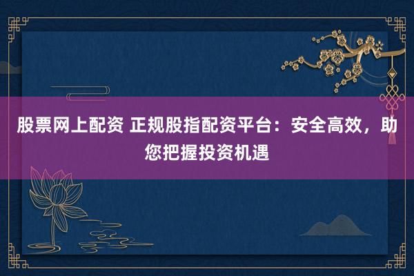 股票网上配资 正规股指配资平台：安全高效，助您把握投资机遇