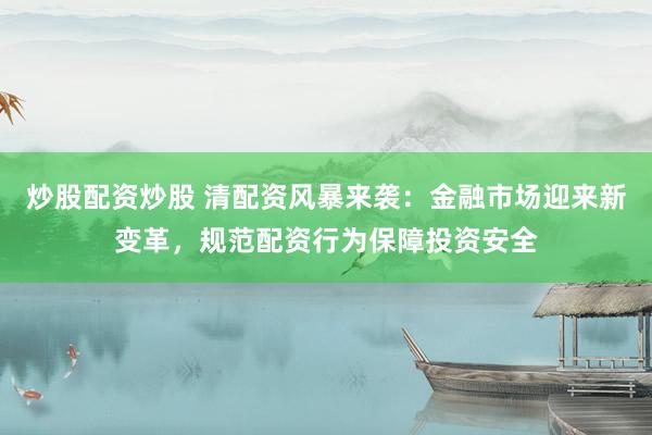 炒股配资炒股 清配资风暴来袭：金融市场迎来新变革，规范配资行为保障投资安全