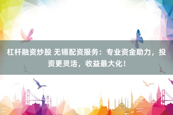 杠杆融资炒股 无锡配资服务：专业资金助力，投资更灵活，收益最大化！