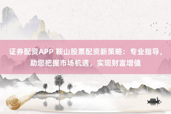 证券配资APP 鞍山股票配资新策略：专业指导，助您把握市场机遇，实现财富增值