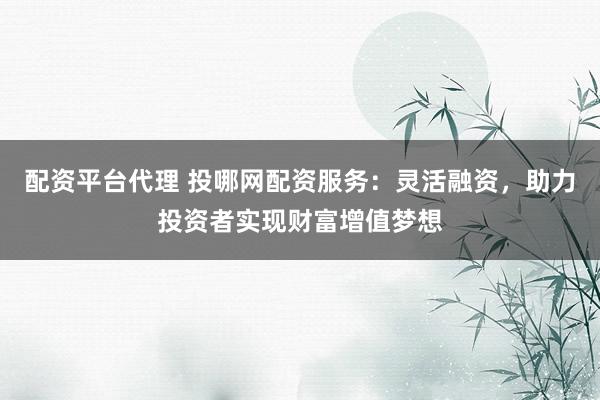 配资平台代理 投哪网配资服务：灵活融资，助力投资者实现财富增值梦想