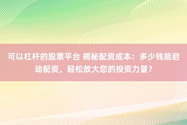 可以杠杆的股票平台 揭秘配资成本：多少钱能启动配资，轻松放大您的投资力量？