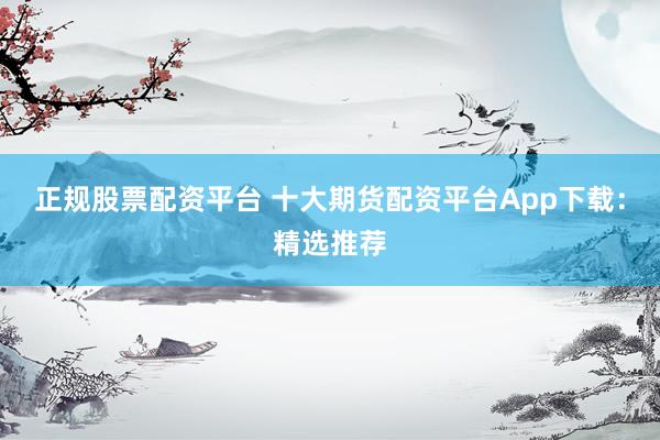 正规股票配资平台 十大期货配资平台App下载：精选推荐