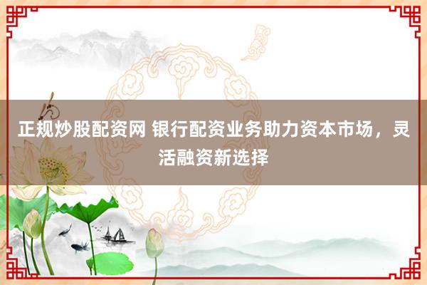 正规炒股配资网 银行配资业务助力资本市场，灵活融资新选择