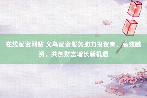 在线配资网站 义乌配资服务助力投资者，高效融资，共创财富增长新机遇