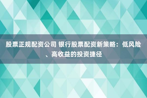 股票正规配资公司 银行股票配资新策略：低风险、高收益的投资捷径
