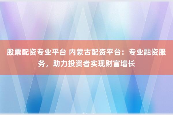 股票配资专业平台 内蒙古配资平台：专业融资服务，助力投资者实现财富增长