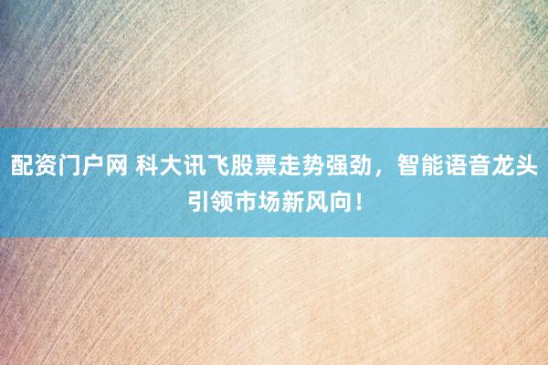 配资门户网 科大讯飞股票走势强劲，智能语音龙头引领市场新风向！