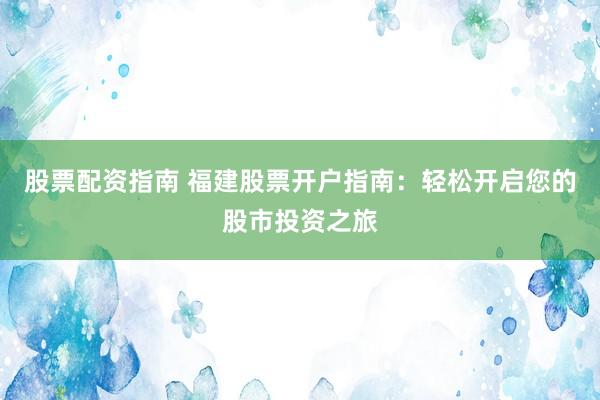 股票配资指南 福建股票开户指南：轻松开启您的股市投资之旅