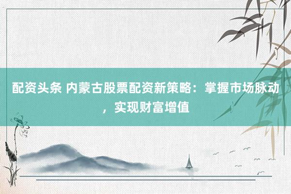 配资头条 内蒙古股票配资新策略：掌握市场脉动，实现财富增值
