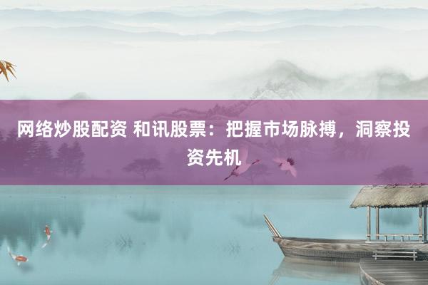 网络炒股配资 和讯股票：把握市场脉搏，洞察投资先机