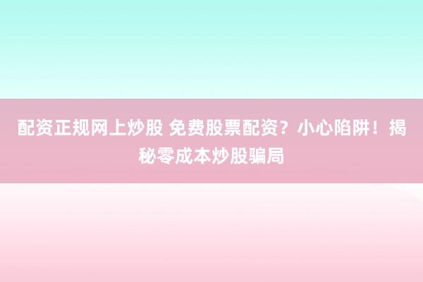 配资正规网上炒股 免费股票配资？小心陷阱！揭秘零成本炒股骗局