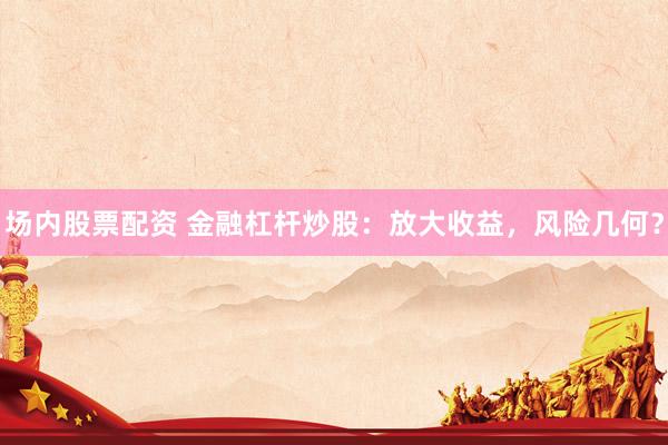 场内股票配资 金融杠杆炒股：放大收益，风险几何？