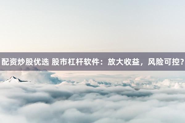 配资炒股优选 股市杠杆软件：放大收益，风险可控？