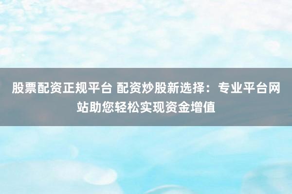 股票配资正规平台 配资炒股新选择：专业平台网站助您轻松实现资金增值