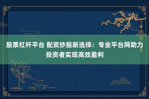股票杠杆平台 配资炒股新选择：专业平台网助力投资者实现高效盈利