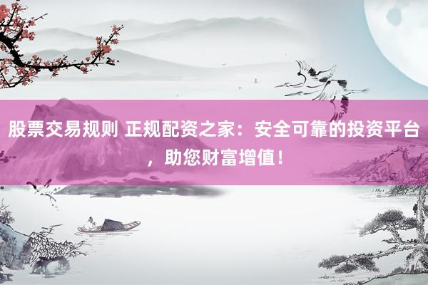 股票交易规则 正规配资之家：安全可靠的投资平台，助您财富增值！