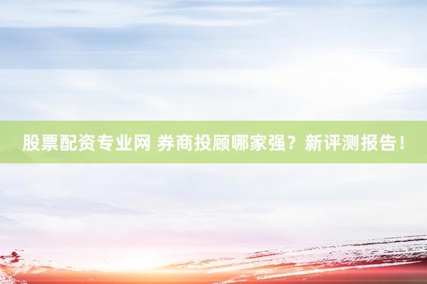 股票配资专业网 券商投顾哪家强？新评测报告！