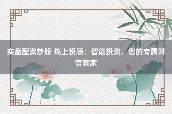 实盘配资炒股 线上投顾：智能投资，您的专属财富管家