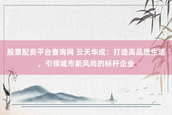 股票配资平台查询网 云天华成：打造高品质生活，引领城市新风尚的标杆企业