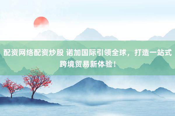 配资网络配资炒股 诺加国际引领全球，打造一站式跨境贸易新体验！