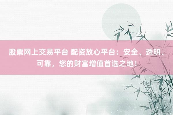 股票网上交易平台 配资放心平台：安全、透明、可靠，您的财富增值首选之地！