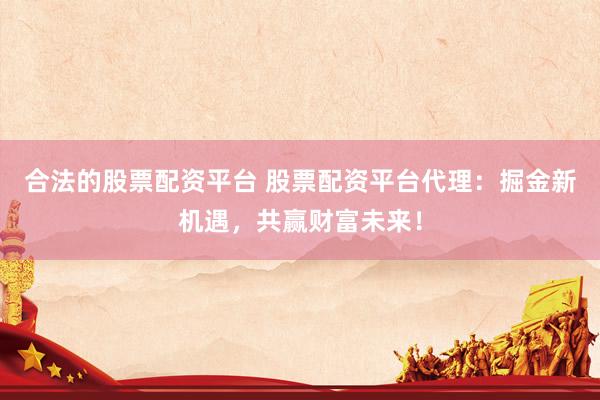 合法的股票配资平台 股票配资平台代理：掘金新机遇，共赢财富未来！