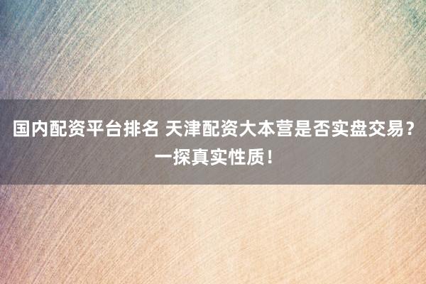 国内配资平台排名 天津配资大本营是否实盘交易？一探真实性质！