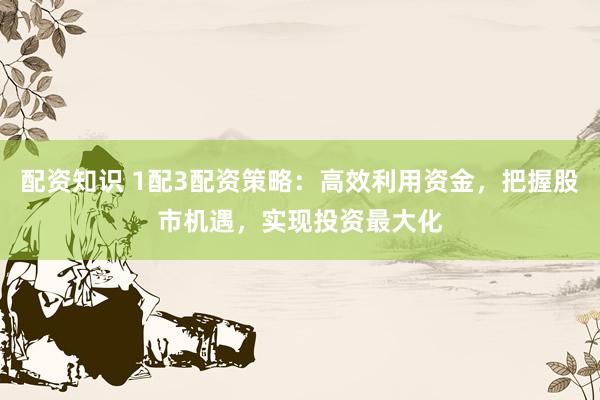 配资知识 1配3配资策略：高效利用资金，把握股市机遇，实现投资最大化
