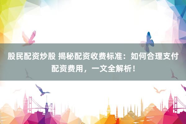 股民配资炒股 揭秘配资收费标准：如何合理支付配资费用，一文全解析！